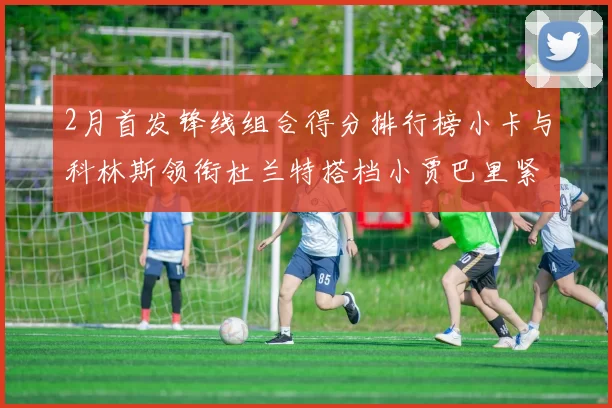 2月首发锋线组合得分排行榜小卡与科林斯领衔杜兰特搭档小贾巴里紧随其后