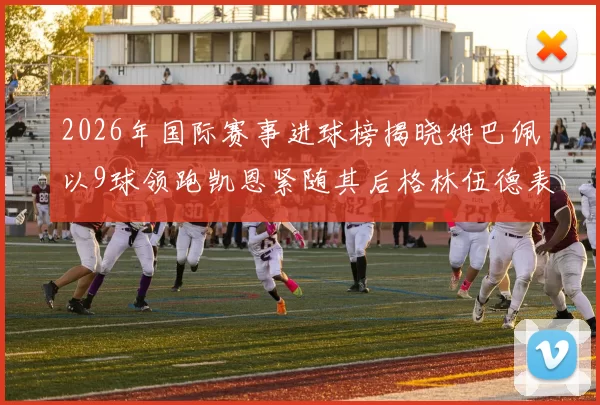 2026年国际赛事进球榜揭晓姆巴佩以9球领跑凯恩紧随其后格林伍德表现出色