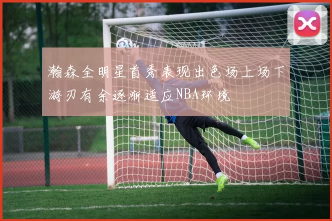 瀚森全明星首秀表现出色场上场下游刃有余逐渐适应NBA环境