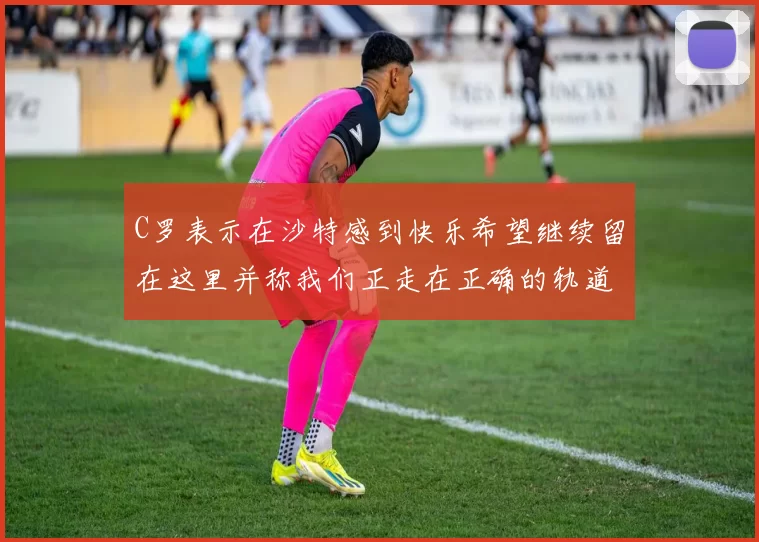 C罗表示在沙特感到快乐希望继续留在这里并称我们正走在正确的轨道上