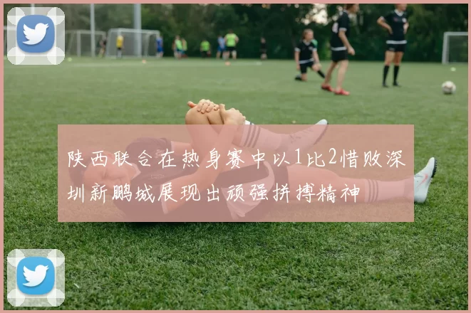 陕西联合在热身赛中以1比2惜败深圳新鹏城展现出顽强拼搏精神
