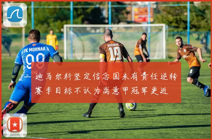 迪马尔科坚定信念国米有责任逆转赛季目标不认为离意甲冠军更近