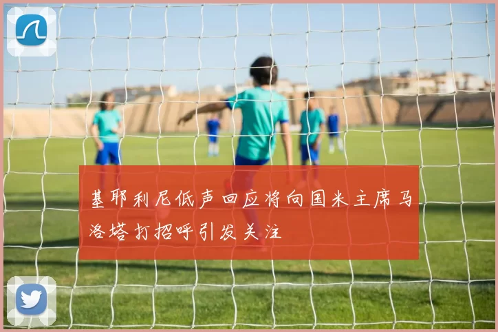 基耶利尼低声回应将向国米主席马洛塔打招呼引发关注