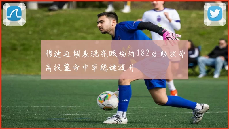 穆迪近期表现亮眼场均182分助攻率高投篮命中率稳健提升
