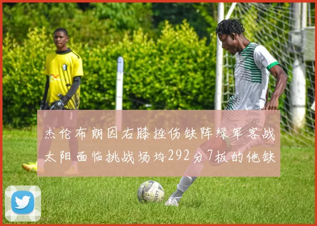杰伦布朗因右膝挫伤缺阵绿军客战太阳面临挑战场均292分7板的他缺席影响大