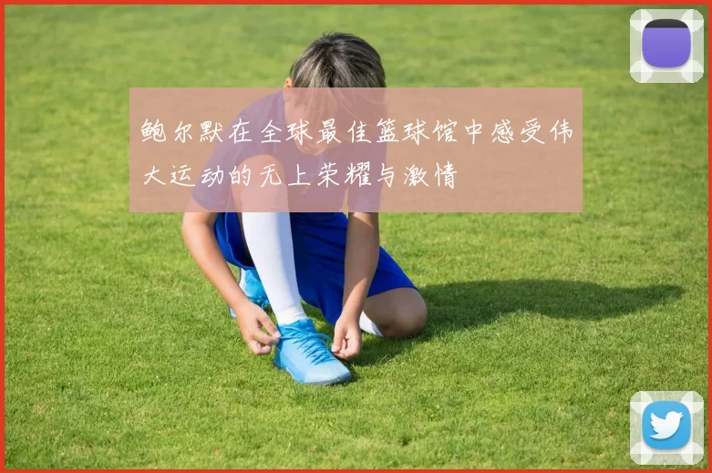 鲍尔默在全球最佳篮球馆中感受伟大运动的无上荣耀与激情