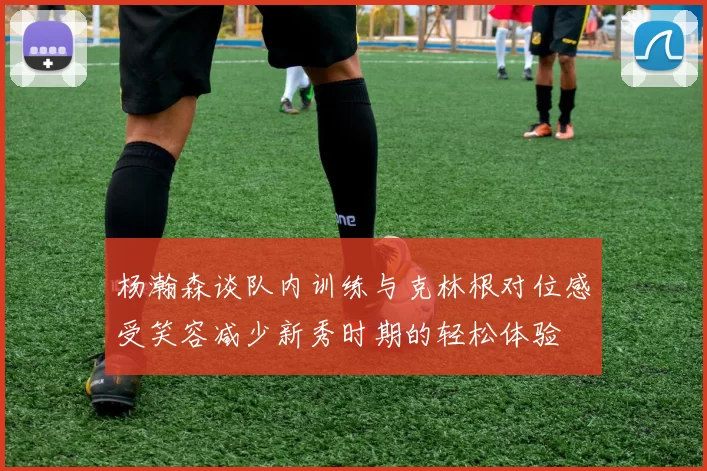 杨瀚森谈队内训练与克林根对位感受笑容减少新秀时期的轻松体验