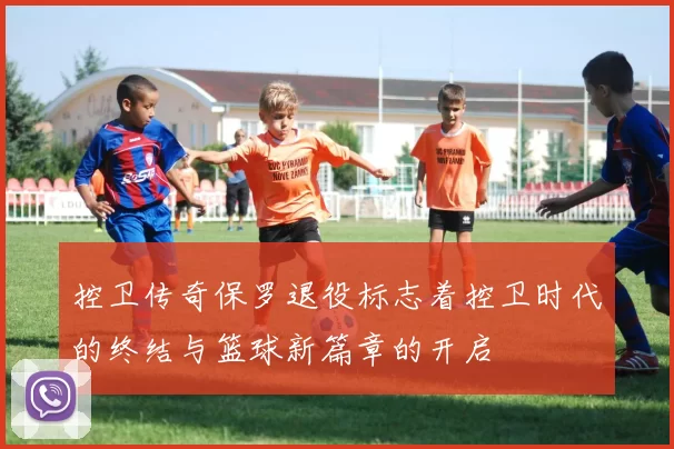 控卫传奇保罗退役标志着控卫时代的终结与篮球新篇章的开启