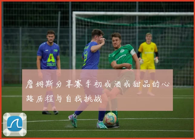 詹姆斯分享赛季初戒酒戒甜品的心路历程与自我挑战