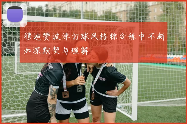 穆迪赞波津打球风格称合练中不断加深默契与理解