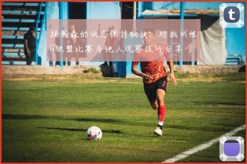 杨瀚森的状态保持秘诀：对抗训练G联盟比赛与他人观察技巧分享