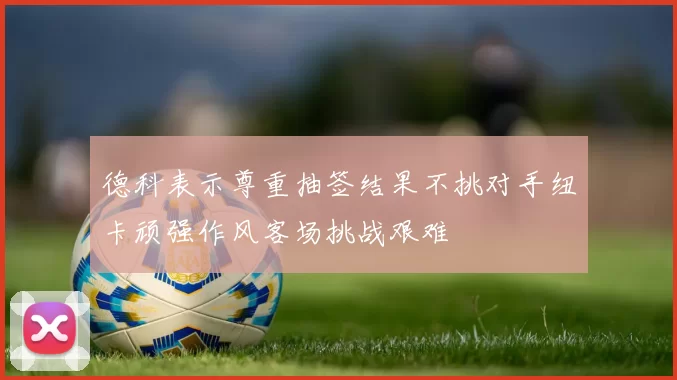 德科表示尊重抽签结果不挑对手纽卡顽强作风客场挑战艰难