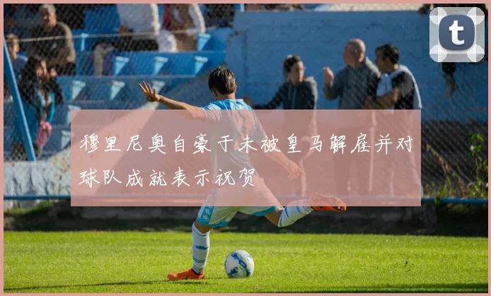 穆里尼奥自豪于未被皇马解雇并对球队成就表示祝贺
