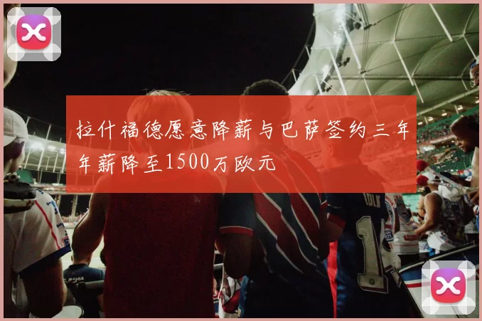 拉什福德愿意降薪与巴萨签约三年年薪降至1500万欧元