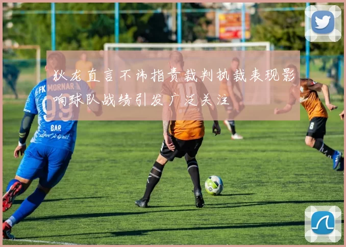 狄龙直言不讳指责裁判执裁表现影响球队战绩引发广泛关注