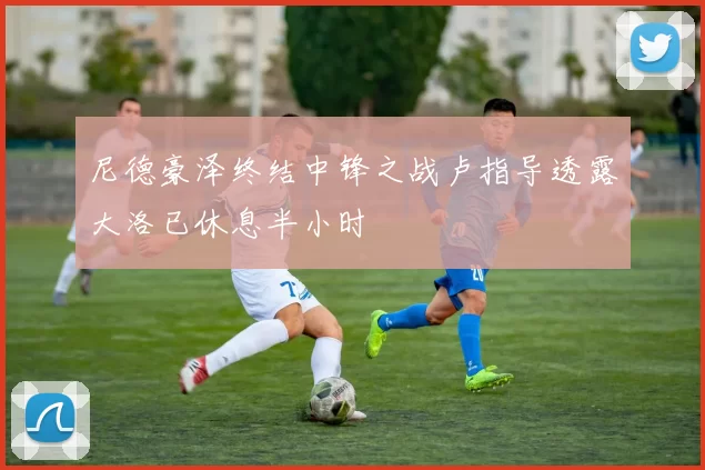 尼德豪泽终结中锋之战卢指导透露大洛已休息半小时