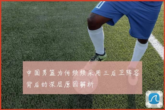 中国男篮为何频频采用三后卫阵容背后的深层原因解析