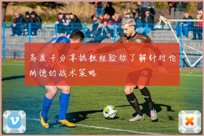 乌度卡分享执教经验称了解针对伦纳德的战术策略