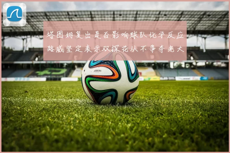 塔图姆复出是否影响球队化学反应路威坚定表示双探花从不争夺老大地位